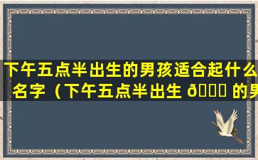 下午五点半出生的男孩适合起什么名字（下午五点半出生 🐛 的男孩适合起什么名字 🐴 好听）